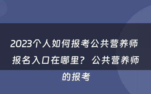 2023个人如何报考公共营养师 报名入口在哪里？ 公共营养师的报考