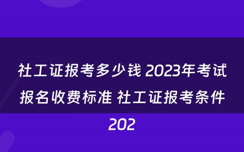 社工证报考多少钱 2023年考试报名收费标准 社工证报考条件202