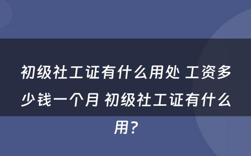 初级社工证有什么用处 工资多少钱一个月 初级社工证有什么用?