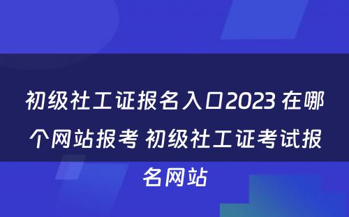 初级社工证报名入口2023 在哪个网站报考 初级社工证考试报名网站