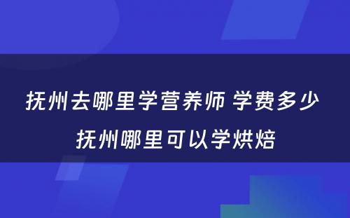 抚州去哪里学营养师 学费多少 抚州哪里可以学烘焙