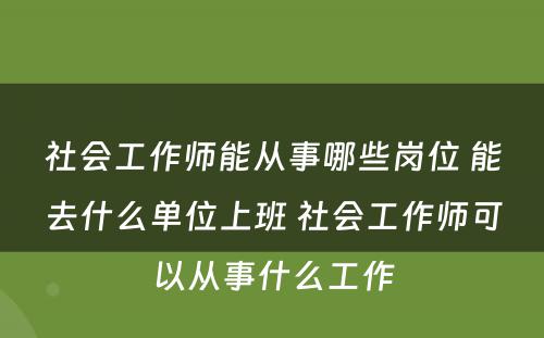 社会工作师能从事哪些岗位 能去什么单位上班 社会工作师可以从事什么工作