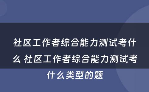 社区工作者综合能力测试考什么 社区工作者综合能力测试考什么类型的题