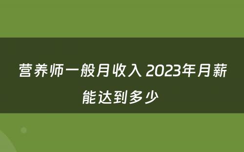 营养师一般月收入 2023年月薪能达到多少 