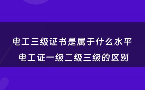 电工三级证书是属于什么水平 电工证一级二级三级的区别