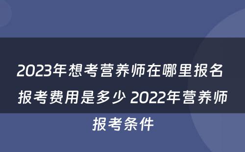 2023年想考营养师在哪里报名 报考费用是多少 2022年营养师报考条件