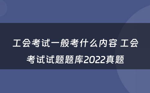 工会考试一般考什么内容 工会考试试题题库2022真题