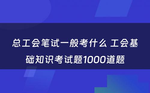 总工会笔试一般考什么 工会基础知识考试题1000道题