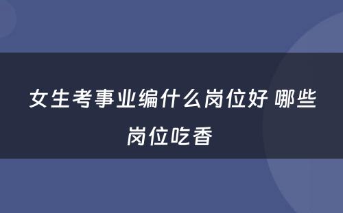 女生考事业编什么岗位好 哪些岗位吃香 