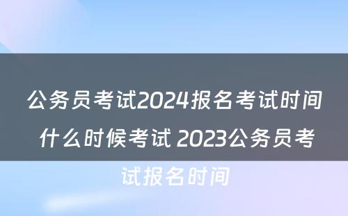 公务员考试2024报名考试时间 什么时候考试 2023公务员考试报名时间