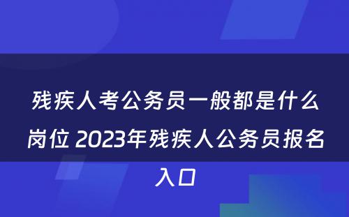 残疾人考公务员一般都是什么岗位 2023年残疾人公务员报名入口