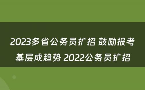 2023多省公务员扩招 鼓励报考基层成趋势 2022公务员扩招