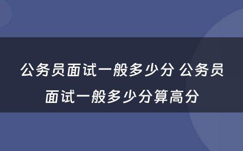 公务员面试一般多少分 公务员面试一般多少分算高分