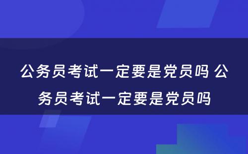 公务员考试一定要是党员吗 公务员考试一定要是党员吗