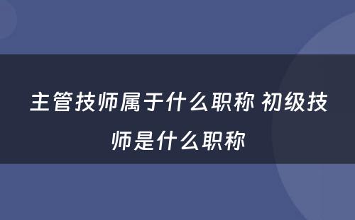 主管技师属于什么职称 初级技师是什么职称