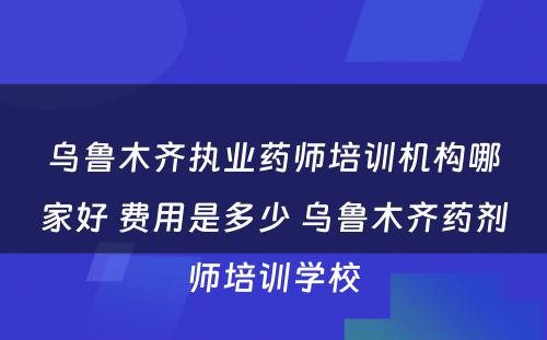 乌鲁木齐执业药师培训机构哪家好 费用是多少 乌鲁木齐药剂师培训学校