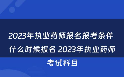 2023年执业药师报名报考条件 什么时候报名 2023年执业药师考试科目