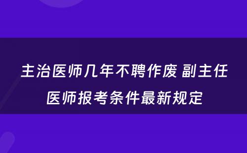 主治医师几年不聘作废 副主任医师报考条件最新规定