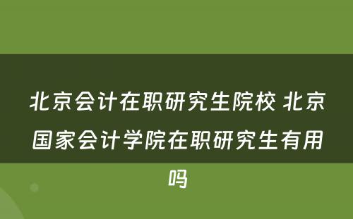 北京会计在职研究生院校 北京国家会计学院在职研究生有用吗