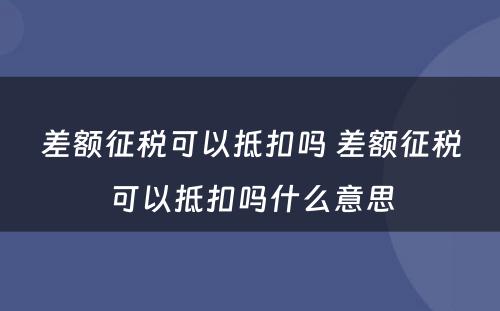 差额征税可以抵扣吗 差额征税可以抵扣吗什么意思