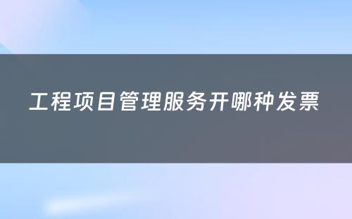 工程项目管理服务开哪种发票 
