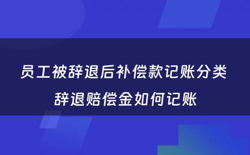 员工被辞退后补偿款记账分类 辞退赔偿金如何记账