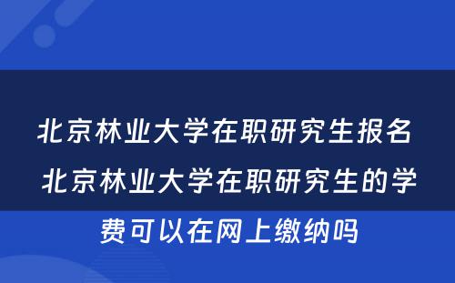 北京林业大学在职研究生报名 北京林业大学在职研究生的学费可以在网上缴纳吗