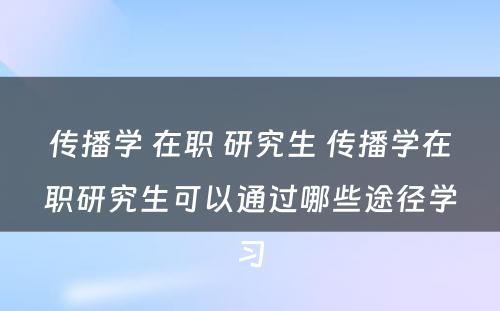 传播学 在职 研究生 传播学在职研究生可以通过哪些途径学习