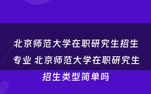 北京师范大学在职研究生招生专业 北京师范大学在职研究生招生类型简单吗