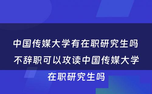 中国传媒大学有在职研究生吗 不辞职可以攻读中国传媒大学在职研究生吗