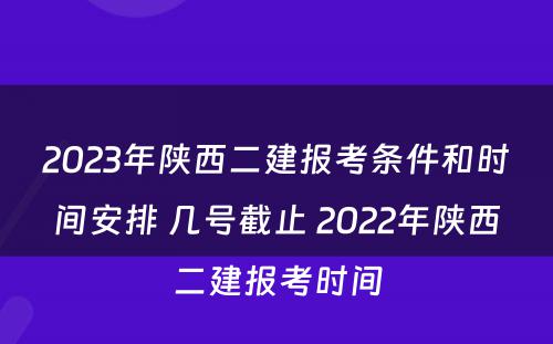 2023年陕西二建报考条件和时间安排 几号截止 2022年陕西二建报考时间