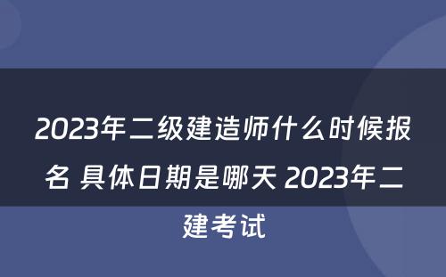 2023年二级建造师什么时候报名 具体日期是哪天 2023年二建考试