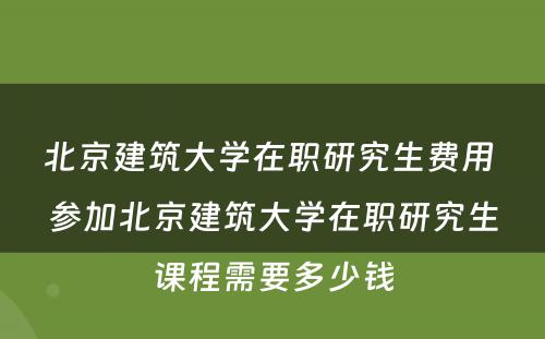 北京建筑大学在职研究生费用 参加北京建筑大学在职研究生课程需要多少钱