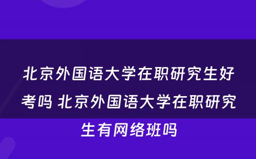 北京外国语大学在职研究生好考吗 北京外国语大学在职研究生有网络班吗