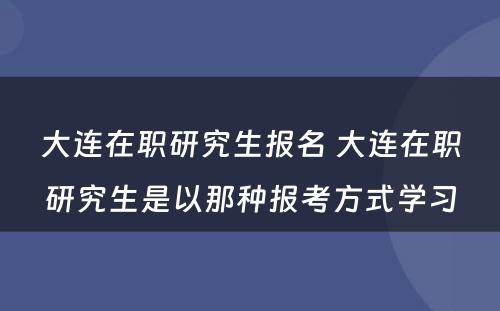 大连在职研究生报名 大连在职研究生是以那种报考方式学习