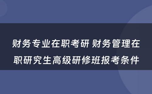 财务专业在职考研 财务管理在职研究生高级研修班报考条件