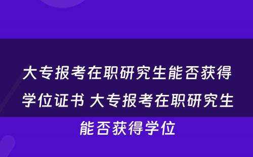 大专报考在职研究生能否获得学位证书 大专报考在职研究生能否获得学位