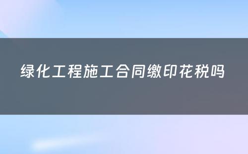 绿化工程施工合同缴印花税吗 