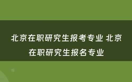 北京在职研究生报考专业 北京在职研究生报名专业