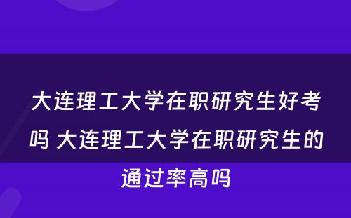 大连理工大学在职研究生好考吗 大连理工大学在职研究生的通过率高吗