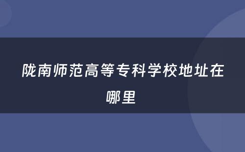 陇南师范高等专科学校地址在哪里 