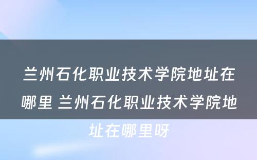 兰州石化职业技术学院地址在哪里 兰州石化职业技术学院地址在哪里呀