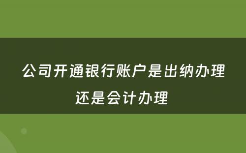 公司开通银行账户是出纳办理还是会计办理 