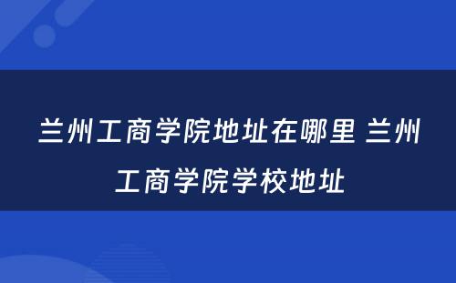 兰州工商学院地址在哪里 兰州工商学院学校地址