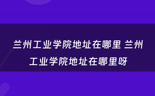 兰州工业学院地址在哪里 兰州工业学院地址在哪里呀