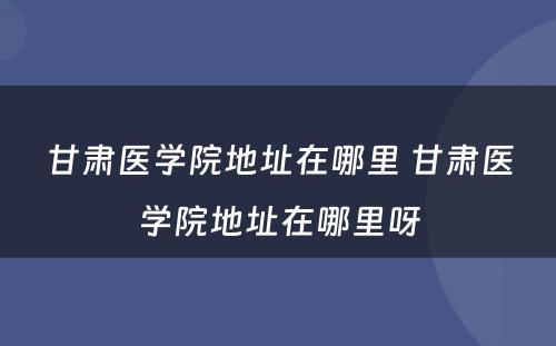 甘肃医学院地址在哪里 甘肃医学院地址在哪里呀