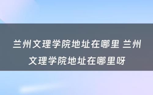 兰州文理学院地址在哪里 兰州文理学院地址在哪里呀
