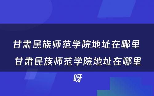 甘肃民族师范学院地址在哪里 甘肃民族师范学院地址在哪里呀