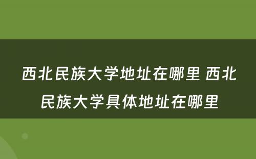 西北民族大学地址在哪里 西北民族大学具体地址在哪里