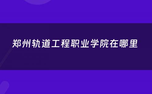 郑州轨道工程职业学院在哪里 